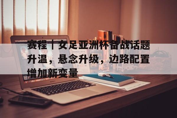 赛程｜女足亚洲杯备战话题升温，悬念升级，边路配置增加新变量