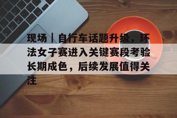 现场｜自行车话题升级，环法女子赛进入关键赛段考验长期成色，后续发展值得关注