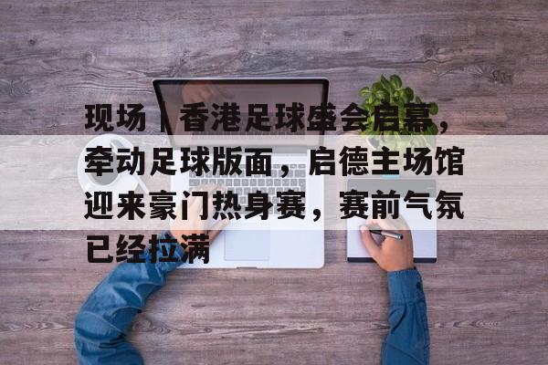 现场｜香港足球盛会启幕，牵动足球版面，启德主场馆迎来豪门热身赛，赛前气氛已经拉满