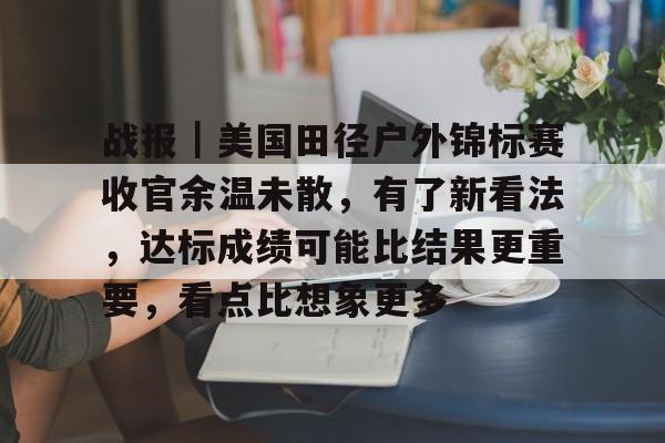 战报｜美国田径户外锦标赛收官余温未散，有了新看法，达标成绩可能比结果更重要，看点比想象更多