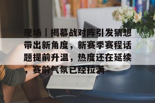 现场｜揭幕战对阵引发猜想带出新角度，新赛季赛程话题提前升温，热度还在延续，赛前气氛已经拉满