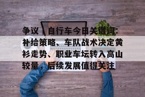 争议｜自行车今日关键词：补给策略、车队战术决定黄衫走势、职业车坛转入高山较量，后续发展值得关注