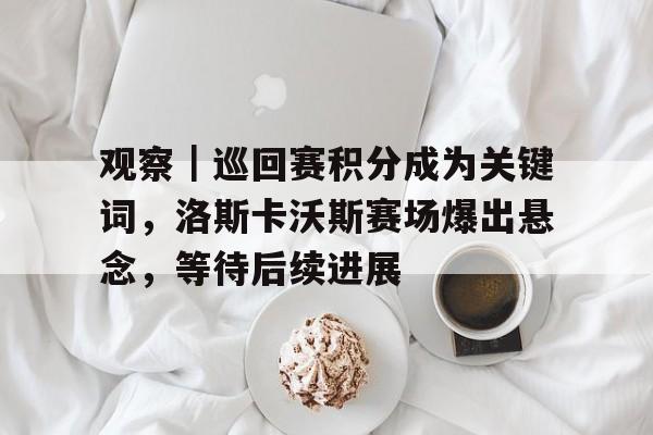 观察｜巡回赛积分成为关键词，洛斯卡沃斯赛场爆出悬念，等待后续进展
