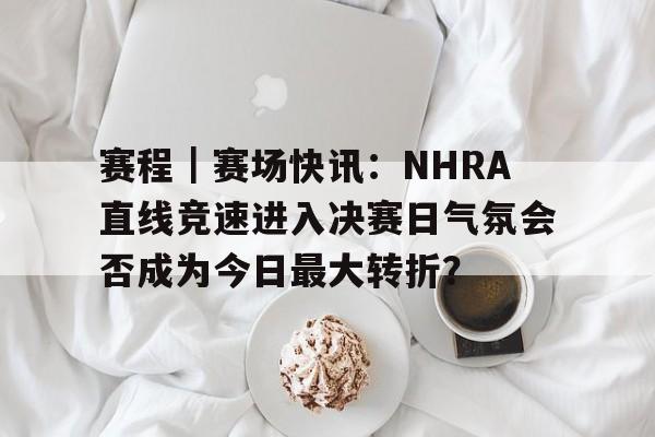 赛程｜赛场快讯：NHRA直线竞速进入决赛日气氛会否成为今日最大转折？