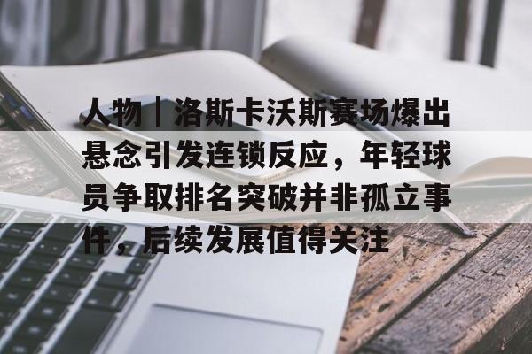 人物｜洛斯卡沃斯赛场爆出悬念引发连锁反应，年轻球员争取排名突破并非孤立事件，后续发展值得关注
