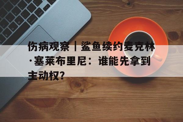 伤病观察｜鲨鱼续约麦克林·塞莱布里尼：谁能先拿到主动权？