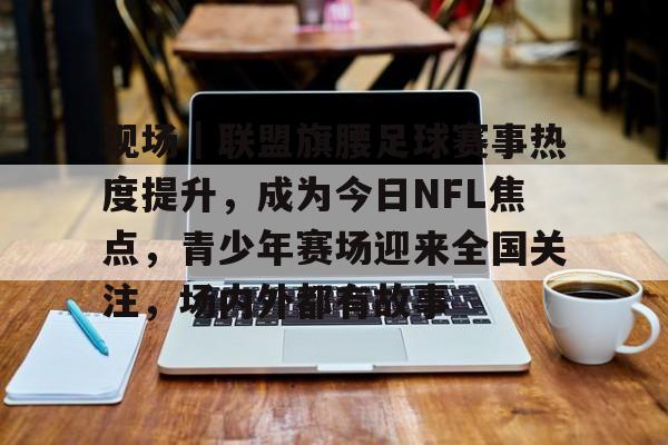 现场｜联盟旗腰足球赛事热度提升，成为今日NFL焦点，青少年赛场迎来全国关注，场内外都有故事