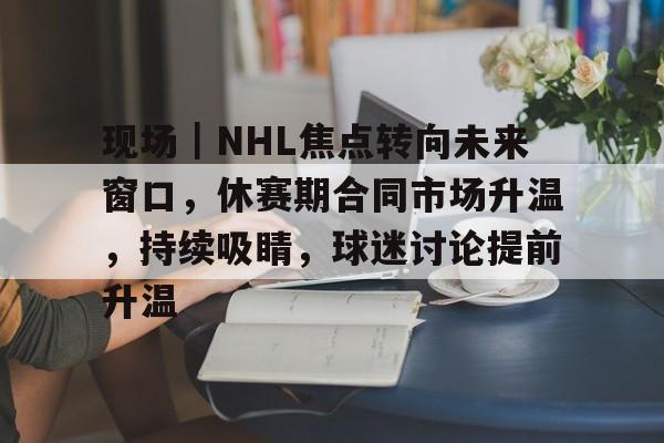 现场｜NHL焦点转向未来窗口，休赛期合同市场升温，持续吸睛，球迷讨论提前升温