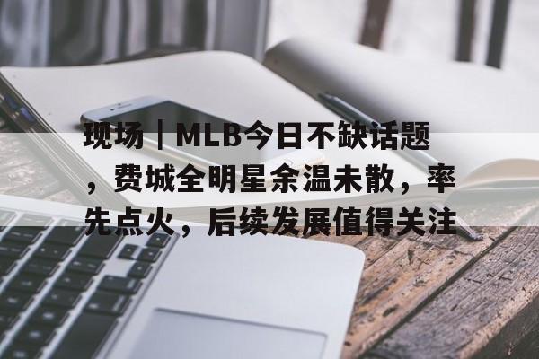 现场｜MLB今日不缺话题，费城全明星余温未散，率先点火，后续发展值得关注