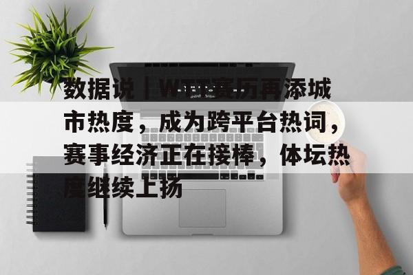 数据说｜WTT赛历再添城市热度，成为跨平台热词，赛事经济正在接棒，体坛热度继续上扬