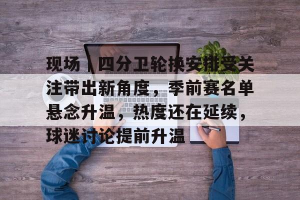 现场｜四分卫轮换安排受关注带出新角度，季前赛名单悬念升温，热度还在延续，球迷讨论提前升温