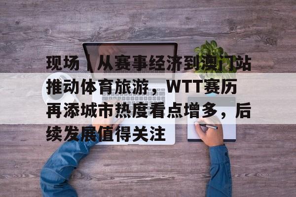 现场｜从赛事经济到澳门站推动体育旅游，WTT赛历再添城市热度看点增多，后续发展值得关注
