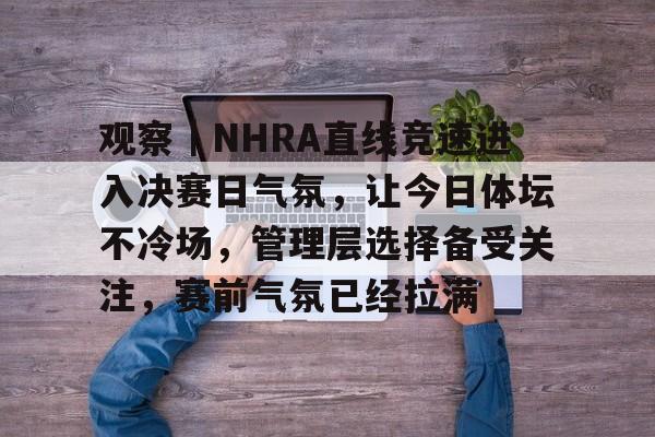 观察｜NHRA直线竞速进入决赛日气氛，让今日体坛不冷场，管理层选择备受关注，赛前气氛已经拉满