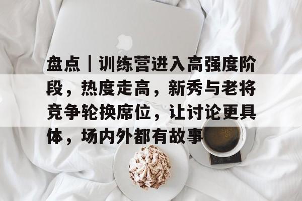 盘点｜训练营进入高强度阶段，热度走高，新秀与老将竞争轮换席位，让讨论更具体，场内外都有故事