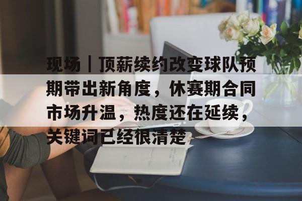 现场｜顶薪续约改变球队预期带出新角度，休赛期合同市场升温，热度还在延续，关键词已经很清楚