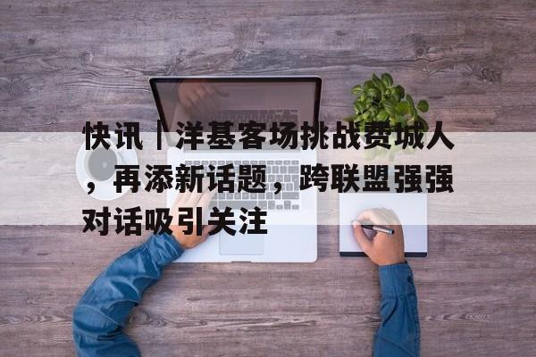 快讯｜洋基客场挑战费城人，再添新话题，跨联盟强强对话吸引关注