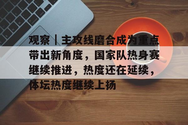 观察｜主攻线磨合成为重点带出新角度，国家队热身赛继续推进，热度还在延续，体坛热度继续上扬