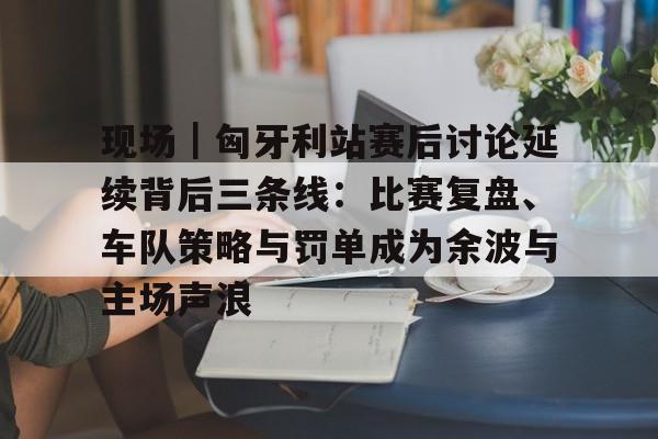 现场｜匈牙利站赛后讨论延续背后三条线：比赛复盘、车队策略与罚单成为余波与主场声浪