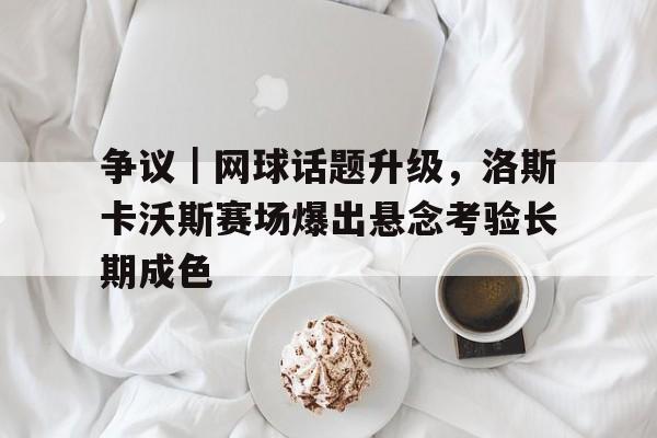 争议|网球话题升级,洛斯卡沃斯赛场爆出悬念考验长期成色 争议|网球话题升级,洛斯卡沃斯赛场爆出悬念考验长期成色