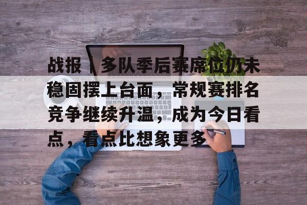 战报｜多队季后赛席位仍未稳固摆上台面，常规赛排名竞争继续升温，成为今日看点，看点比想象更多