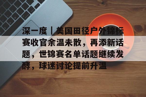 深一度｜美国田径户外锦标赛收官余温未散，再添新话题，世锦赛名单话题继续发酵，球迷讨论提前升温