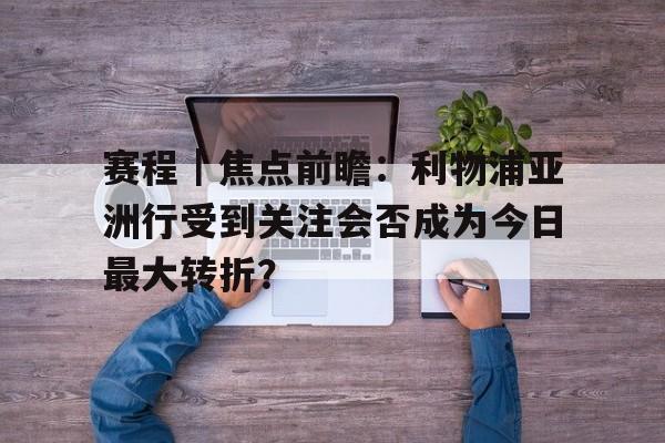 赛程｜焦点前瞻：利物浦亚洲行受到关注会否成为今日最大转折？