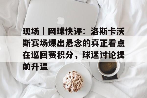现场｜网球快评：洛斯卡沃斯赛场爆出悬念的真正看点在巡回赛积分，球迷讨论提前升温