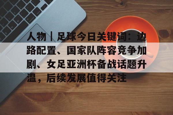 人物｜足球今日关键词：边路配置、国家队阵容竞争加剧、女足亚洲杯备战话题升温，后续发展值得关注