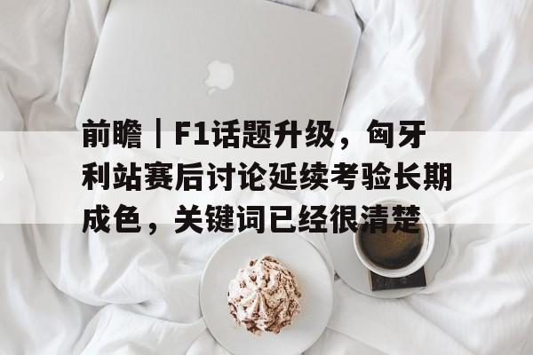 前瞻｜F1话题升级，匈牙利站赛后讨论延续考验长期成色，关键词已经很清楚