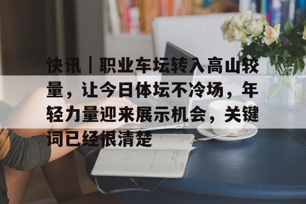 快讯｜职业车坛转入高山较量，让今日体坛不冷场，年轻力量迎来展示机会，关键词已经很清楚
