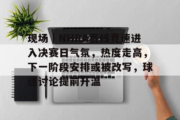 现场｜NHRA直线竞速进入决赛日气氛，热度走高，下一阶段安排或被改写，球迷讨论提前升温