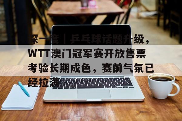 深一度｜乒乓球话题升级，WTT澳门冠军赛开放售票考验长期成色，赛前气氛已经拉满