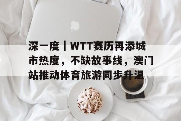 深一度｜WTT赛历再添城市热度，不缺故事线，澳门站推动体育旅游同步升温