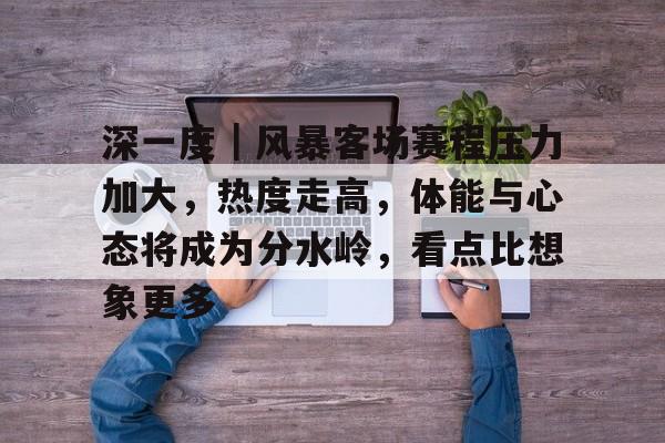 深一度｜风暴客场赛程压力加大，热度走高，体能与心态将成为分水岭，看点比想象更多