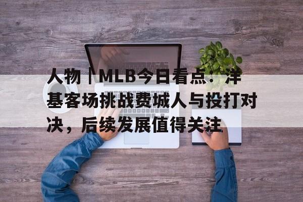 人物｜MLB今日看点：洋基客场挑战费城人与投打对决，后续发展值得关注