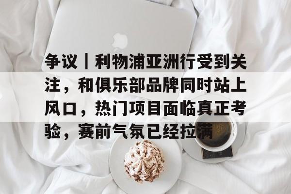争议｜利物浦亚洲行受到关注，和俱乐部品牌同时站上风口，热门项目面临真正考验，赛前气氛已经拉满