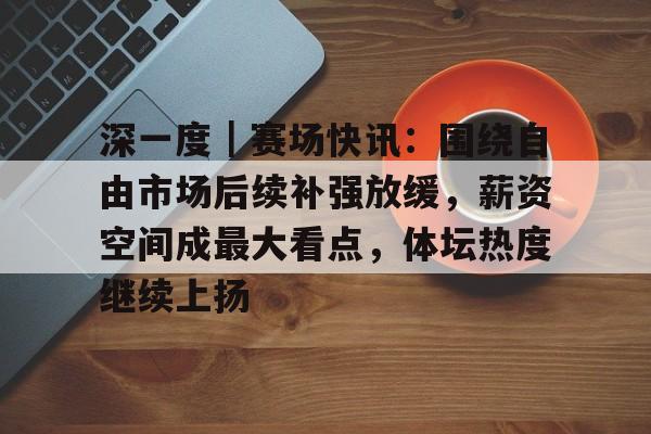 深一度｜赛场快讯：围绕自由市场后续补强放缓，薪资空间成最大看点，体坛热度继续上扬