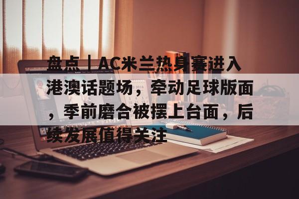 盘点｜AC米兰热身赛进入港澳话题场，牵动足球版面，季前磨合被摆上台面，后续发展值得关注