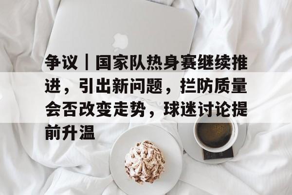 争议｜国家队热身赛继续推进，引出新问题，拦防质量会否改变走势，球迷讨论提前升温