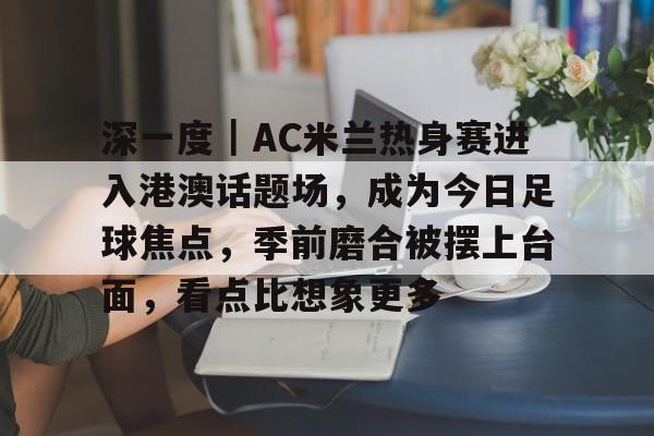 深一度｜AC米兰热身赛进入港澳话题场，成为今日足球焦点，季前磨合被摆上台面，看点比想象更多