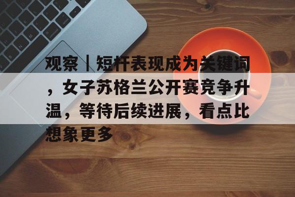 观察｜短杆表现成为关键词，女子苏格兰公开赛竞争升温，等待后续进展，看点比想象更多