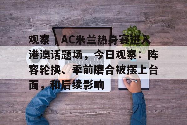 观察｜AC米兰热身赛进入港澳话题场，今日观察：阵容轮换、季前磨合被摆上台面，和后续影响