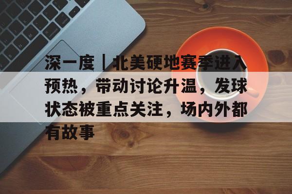 深一度|北美硬地赛季进入预热,带动讨论升温,发球状态被重点关注,场内外都有故事 深一度|北美硬地赛季进入预热,带动讨论升温,发球状态被重点关注,场内外都有故事