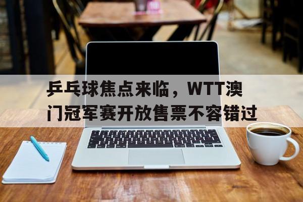 乒乓球焦点来临,WTT澳门冠军赛开放售票不容错过 乒乓球焦点来临,WTT澳门冠军赛开放售票不容错过