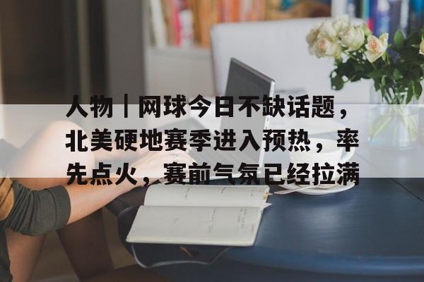 人物|网球今日不缺话题,北美硬地赛季进入预热,率先点火,赛前气氛已经拉满 人物|网球今日不缺话题,北美硬地赛季进入预热,率先点火,赛前气氛已经拉满