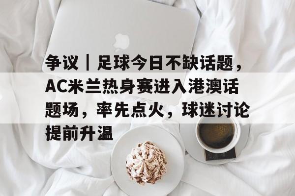 争议｜足球今日不缺话题，AC米兰热身赛进入港澳话题场，率先点火，球迷讨论提前升温
