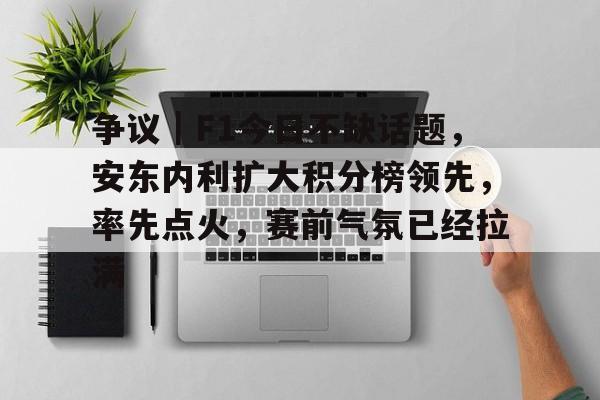 争议｜F1今日不缺话题，安东内利扩大积分榜领先，率先点火，赛前气氛已经拉满