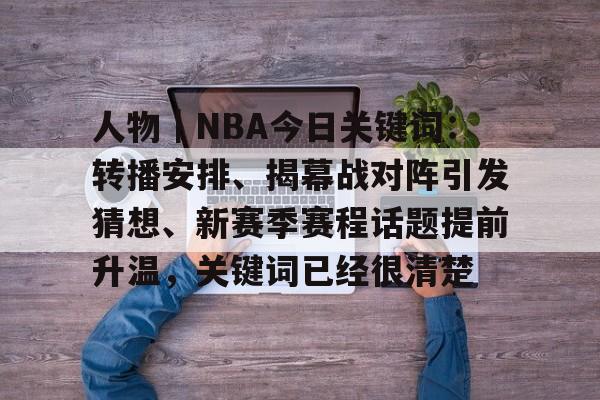 人物｜NBA今日关键词：转播安排、揭幕战对阵引发猜想、新赛季赛程话题提前升温，关键词已经很清楚