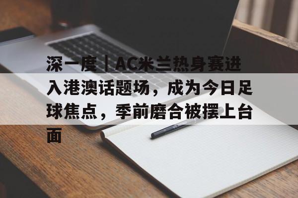 深一度｜AC米兰热身赛进入港澳话题场，成为今日足球焦点，季前磨合被摆上台面