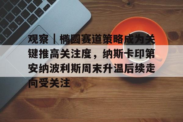 观察｜椭圆赛道策略成为关键推高关注度，纳斯卡印第安纳波利斯周末升温后续走向受关注